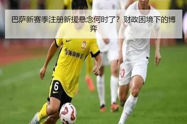 巴萨新赛季注册新援悬念何时了？财政困境下的博弈